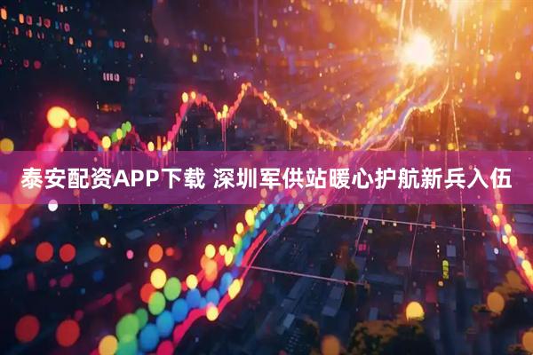 泰安配资APP下载 深圳军供站暖心护航新兵入伍