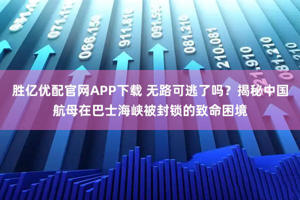 胜亿优配官网APP下载 无路可逃了吗？揭秘中国航母在巴士海峡被封锁的致命困境