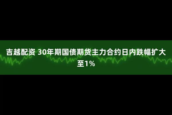 吉越配资 30年期国债期货主力合约日内跌幅扩大至1%