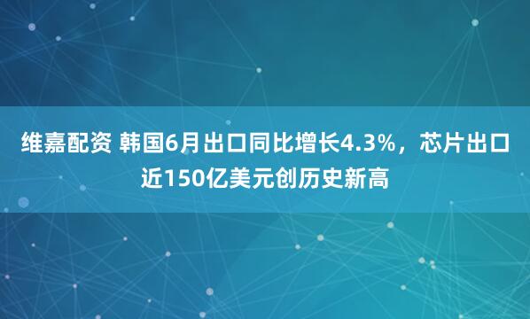 维嘉配资 韩国6月出口同比增长4.3%，芯片出口近150亿美元创历史新高